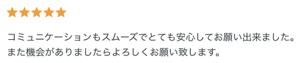 評価5つ星。コミュニケーションもスムーズでとても安心してお願い出来ました。また機会がありましたらよろしくお願い致します。というお客様の声